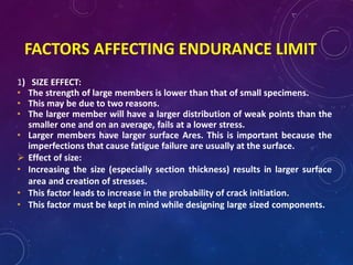 FACTORS AFFECTING ENDURANCE LIMIT
1) SIZE EFFECT:
• The strength of large members is lower than that of small specimens.
• This may be due to two reasons.
• The larger member will have a larger distribution of weak points than the
smaller one and on an average, fails at a lower stress.
• Larger members have larger surface Ares. This is important because the
imperfections that cause fatigue failure are usually at the surface.
 Effect of size:
• Increasing the size (especially section thickness) results in larger surface
area and creation of stresses.
• This factor leads to increase in the probability of crack initiation.
• This factor must be kept in mind while designing large sized components.
 