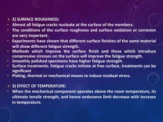  2) SURFACE ROUGHNESS:
• Almost all fatigue cracks nucleate at the surface of the members.
• The conditions of the surface roughness and surface oxidation or corrosion
are very important.
• Experiments have shown that different surface finishes of the same material
will show different fatigue strength.
• Methods which Improve the surface finish and those which introduce
compressive stresses on the surface will improve the fatigue strength.
• Smoothly polished specimens have higher fatigue strength.
• Surface treatments. Fatigue cracks initiate at free surface, treatments can be
significant
• Plating, thermal or mechanical means to induce residual stress.
 3) EFFECT OF TEMPERATURE:
• When the mechanical component operates above the room temperature, its
ultimate tensile strength, and hence endurance limit decrease with increase
in temperature.
 