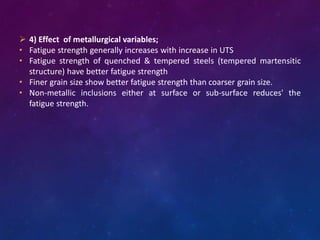  4) Effect of metallurgical variables;
• Fatigue strength generally increases with increase in UTS
• Fatigue strength of quenched & tempered steels (tempered martensitic
structure) have better fatigue strength
• Finer grain size show better fatigue strength than coarser grain size.
• Non-metallic inclusions either at surface or sub-surface reduces' the
fatigue strength.
 