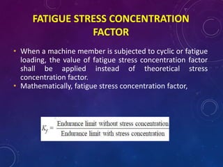 FATIGUE STRESS CONCENTRATION
FACTOR
• When a machine member is subjected to cyclic or fatigue
loading, the value of fatigue stress concentration factor
shall be applied instead of theoretical stress
concentration factor.
• Mathematically, fatigue stress concentration factor,
 