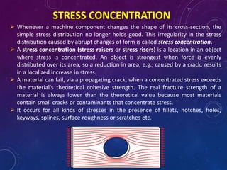 STRESS CONCENTRATION
 Whenever a machine component changes the shape of its cross-section, the
simple stress distribution no longer holds good. This irregularity in the stress
distribution caused by abrupt changes of form is called stress concentration.
 A stress concentration (stress raisers or stress risers) is a location in an object
where stress is concentrated. An object is strongest when force is evenly
distributed over its area, so a reduction in area, e.g., caused by a crack, results
in a localized increase in stress.
 A material can fail, via a propagating crack, when a concentrated stress exceeds
the material's theoretical cohesive strength. The real fracture strength of a
material is always lower than the theoretical value because most materials
contain small cracks or contaminants that concentrate stress.
 It occurs for all kinds of stresses in the presence of fillets, notches, holes,
keyways, splines, surface roughness or scratches etc.
 