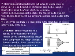 •A plate with a small circular hole, subjected to tensile stress is
shown in Fig. The distribution of stresses near the hole can be
observed by using the Photo-elasticity technique.
•In this method, an identical model of the plate is made of epoxy
resin. The model is placed in a circular polariscope and loaded at the
edges.
•It is observed that there is a sudden rise in the magnitude of stresses
in thevicinity of the hole.
Definition: Stress concentration is
defined as the localization of high
stresses due to the irregularities present
in the component and abrupt changes of
the cross-section. Stress concentration
factor is used. It is denoted by Kt a
 