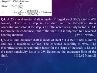Q4. A 25 mm diameter shaft is made of forged steel 30C8 (Sut = 600
N/mm2). There is a step in the shaft and the theoretical stress
concentration factor at the step is 2.1. The notch sensitivity factor is 0.84.
Determine the endurance limit of the shaft if it is subjected to a reversed
bending moment. [59.67 N/mm2]
Q5. A 40 mm diameter shaft is made of steel 50C4 (Sut = 660 N/mm2)
and has a machined surface. The expected reliability is 99%. The
theoretical stress concentration factor for the shape of the shaft is 1.6 and
the notch sensitivity factor is 0.9. Determine the endurance limit of the
shaft. [112.62 N/mm2]
 