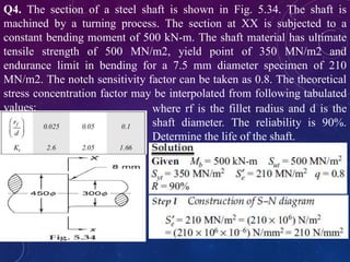 Q4. The section of a steel shaft is shown in Fig. 5.34. The shaft is
machined by a turning process. The section at XX is subjected to a
constant bending moment of 500 kN-m. The shaft material has ultimate
tensile strength of 500 MN/m2, yield point of 350 MN/m2 and
endurance limit in bending for a 7.5 mm diameter specimen of 210
MN/m2. The notch sensitivity factor can be taken as 0.8. The theoretical
stress concentration factor may be interpolated from following tabulated
values: where rf is the fillet radius and d is the
shaft diameter. The reliability is 90%.
Determine the life of the shaft.
 