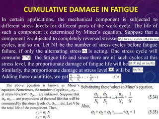 CUMULATIVE DAMAGE IN FATIGUE
In certain applications, the mechanical component is subjected to
different stress levels for different parts of the work cycle. The life of
such a component is determined by Miner’s equation. Suppose that a
component is subjected to completely reversed stresses
cycles, and so on. Let N1 be the number of stress cycles before fatigue
failure, if only the alternating stress is acting. One stress cycle will
consume of the fatigue life and since there are n1 such cycles at this
stress level, the proportionate damage of fatigue life will be
Similarly, the proportionate damage at stress level will be
Adding these quantities, we get
 
