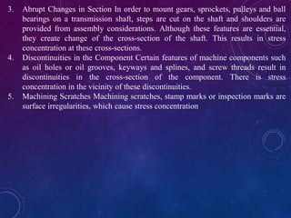 3. Abrupt Changes in Section In order to mount gears, sprockets, pulleys and ball
bearings on a transmission shaft, steps are cut on the shaft and shoulders are
provided from assembly considerations. Although these features are essential,
they create change of the cross-section of the shaft. This results in stress
concentration at these cross-sections.
4. Discontinuities in the Component Certain features of machine components such
as oil holes or oil grooves, keyways and splines, and screw threads result in
discontinuities in the cross-section of the component. There is stress
concentration in the vicinity of these discontinuities.
5. Machining Scratches Machining scratches, stamp marks or inspection marks are
surface irregularities, which cause stress concentration
 