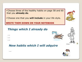 Choose three of the healthy habits on page 58 and 60
that you already do.
Choose one that you will include in your life style.
WRITE THEM DOWN ON YOUR NOTEBOOK
Things which I already do
….
….
….
New habits which I will adquire
….
 