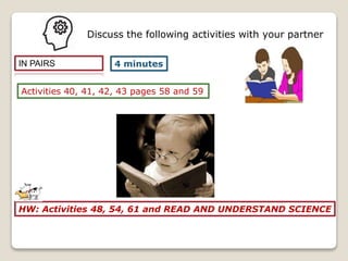 IN PAIRS
Activities 40, 41, 42, 43 pages 58 and 59
4 minutes
Discuss the following activities with your partner
HW: Activities 48, 54, 61 and READ AND UNDERSTAND SCIENCE
 
