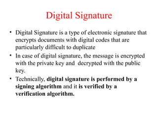 Digital Signature
• Digital Signature is a type of electronic signature that
encrypts documents with digital codes that are
particularly difficult to duplicate
• In case of digital signature, the message is encrypted
with the private key and decrypted with the public
key.
• Technically, digital signature is performed by a
signing algorithm and it is verified by a
verification algorithm.
 