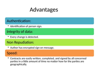 Advantages
Authentication:
• Identification of person sign.
Integrity of data:
• Every change is detected.
Non Repudiation:
• Author has encrypted sign on message.
Speed:
• Contracts are easily written, completed, and signed by all concerned
parties in a little amount of time no matter how far the parties are
geographically.
 