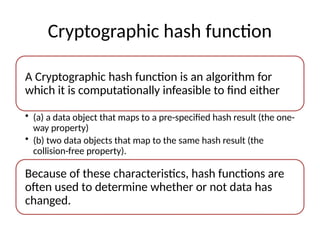 Cryptographic hash function
A Cryptographic hash function is an algorithm for
which it is computationally infeasible to find either
• (a) a data object that maps to a pre-specified hash result (the one-
way property)
• (b) two data objects that map to the same hash result (the
collision-free property).
Because of these characteristics, hash functions are
often used to determine whether or not data has
changed.
 