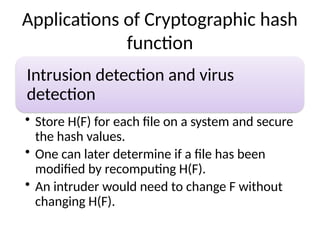Applications of Cryptographic hash
function
Intrusion detection and virus
detection
• Store H(F) for each file on a system and secure
the hash values.
• One can later determine if a file has been
modified by recomputing H(F).
• An intruder would need to change F without
changing H(F).
 