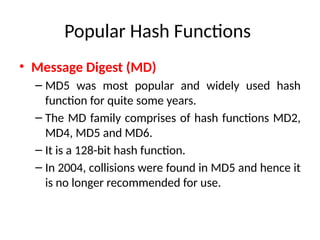 Popular Hash Functions
• Message Digest (MD)
– MD5 was most popular and widely used hash
function for quite some years.
– The MD family comprises of hash functions MD2,
MD4, MD5 and MD6.
– It is a 128-bit hash function.
– In 2004, collisions were found in MD5 and hence it
is no longer recommended for use.
 