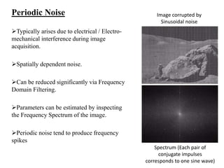 Periodic Noise
Typically arises due to electrical / Electro-
mechanical interference during image
acquisition.
Spatially dependent noise.
Can be reduced significantly via Frequency
Domain Filtering.
Parameters can be estimated by inspecting
the Frequency Spectrum of the image.
Periodic noise tend to produce frequency
spikes
Image corrupted by
Sinusoidal noise
Spectrum (Each pair of
conjugate impulses
corresponds to one sine wave)
 