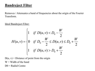Bandreject Filter
Removes / Attenuates a band of frequencies about the origin of the Fourier
Transform.
Ideal Bandreject Filter:












2
),(1
2
),(
2
0
2
),(1
),(
0
00
0
W
DvuDif
W
DvuD
W
Dif
W
DvuDif
vuH
D(u, v) = Distance of point from the origin
W = Width of the band
D0 = Radial Centre
 