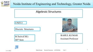 Noida Institute of Engineering and Technology, Greater Noida
Algebraic Structures
RAHUL KUMAR
Assistant Professor
11/11/2022
1
Rahul Kumar Discrete Structures (ACSE0306) Unit 3
B.Tech (CSE)
IIIrd Sem
UNIT-3
Discrete Structures
 
