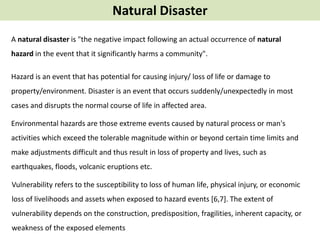 Natural Disaster
Hazard is an event that has potential for causing injury/ loss of life or damage to
property/environment. Disaster is an event that occurs suddenly/unexpectedly in most
cases and disrupts the normal course of life in affected area.
Environmental hazards are those extreme events caused by natural process or man's
activities which exceed the tolerable magnitude within or beyond certain time limits and
make adjustments difficult and thus result in loss of property and lives, such as
earthquakes, floods, volcanic eruptions etc.
Vulnerability refers to the susceptibility to loss of human life, physical injury, or economic
loss of livelihoods and assets when exposed to hazard events [6,7]. The extent of
vulnerability depends on the construction, predisposition, fragilities, inherent capacity, or
weakness of the exposed elements
A natural disaster is "the negative impact following an actual occurrence of natural
hazard in the event that it significantly harms a community".
 