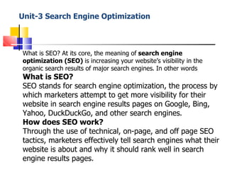 Unit-3 Search Engine Optimization
What is SEO? At its core, the meaning of search engine
optimization (SEO) is increasing your website’s visibility in the
organic search results of major search engines. In other words
What is SEO?
SEO stands for search engine optimization, the process by
which marketers attempt to get more visibility for their
website in search engine results pages on Google, Bing,
Yahoo, DuckDuckGo, and other search engines.
How does SEO work?
Through the use of technical, on-page, and off page SEO
tactics, marketers effectively tell search engines what their
website is about and why it should rank well in search
engine results pages.
 