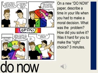On a new “DO NOW” paper, describe a time in your life when you had to make a moral decision. What was the  problem? How did you solve it? Was it hard for you to make the “right” choice? 3 minutes. do now 