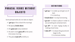 PHRASAL VERBS WITHOUT
OBJECTS
Some phrasal verbs do not take an object.
I got up at five o'clock this morning!
My laptop broke down.
She goes out every weekend.
His alarm clock goes off at the same
time every morning.
The plane took off at 8.30 a.m.
DEFINITIONS
get up = 1. to wake up and get out of
bed.
2. to stand up.
break down = to stop functioning.
go out = to leave a place in order to
do something for entertainment.
go off = to start ringing loudly or
making a loud noise.
take off = 1. to leave the ground and
begin to fly.
2. to remove clothes.
 