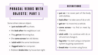 PHRASAL VERBS WITH
OBJECTS: PART 1
Some others take an object.
I put on/take off my shoes.
We look after the neighbours' cat.
They got on the wrong bus.
She came across her old diaries.
I stick with the same hairdresser.
I logged onto her computer.
Robbers broke into my house last night.
DEFINITIONS
put on = to cover part of the body
with clothes.
look after = to take care of sb or sth.
get on = to move into a vehicle.
come across = to find or meet by
chance.
stick with = to continue with sb or
sth and not change it.
log onto = to start using a computer
system by giving a password.
break into = to enter using force.
 