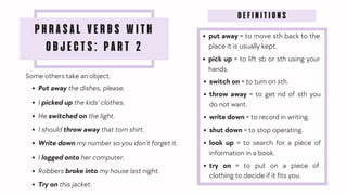 PHRASAL VERBS WITH
OBJECTS: PART 2
Some others take an object.
Put away the dishes, please.
I picked up the kids' clothes.
Write down my number so you don’t forget it.
He switched on the light.
I should throw away that torn shirt.
I logged onto her computer.
Robbers broke into my house last night.
DEFINITIONS
put away = to move sth back to the
place it is usually kept.
pick up = to lift sb or sth using your
hands.
throw away = to get rid of sth you
do not want.
switch on = to turn on sth.
try on = to put on a piece of
clothing to decide if it fits you.
write down = to record in writing.
shut down = to stop operating.
look up = to search for a piece of
information in a book.
Try on this jacket.
 