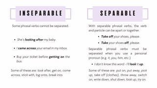 Some phrasal verbs cannot be separated.
SEPARABLE
INSEPARABLE
With separable phrasal verbs, the verb
and particle can be apart or together.
Some of these are: put on, put away, pick
up, take off (clothes), throw away, switch
on, write down, shut down, look up, try on.
Some of these are: look after, get on, come
across, stick with, log onto, break into.
She’s looking after my baby.
I came across your email in my inbox.
Buy your ticket before getting on the
bus.
Take off your shoes, please.
Take your shoes off, please.
Separable phrasal verbs must be
separated when you use a personal
pronoun (e.g. it, you, him, etc.)
I don’t know this word - I’ll look it up.
 