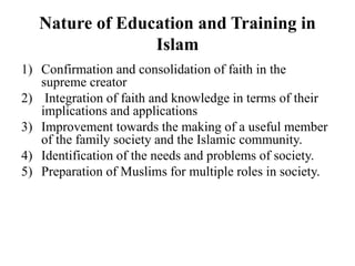 Nature of Education and Training in
Islam
1) Confirmation and consolidation of faith in the
supreme creator
2) Integration of faith and knowledge in terms of their
implications and applications
3) Improvement towards the making of a useful member
of the family society and the Islamic community.
4) Identification of the needs and problems of society.
5) Preparation of Muslims for multiple roles in society.
 