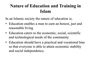 Nature of Education and Training in
Islam
In an Islamic society the nature of education is;
• Education enables a man to earn an honest, just and
reasonable living
• Education caters to the economic, social, scientific
and technological needs of the community
• Education should have a practical and vocational bias
so that everyone is able to attain economic stability
and social independence.
 