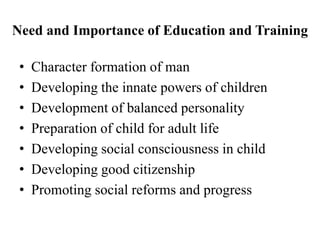 Need and Importance of Education and Training
• Character formation of man
• Developing the innate powers of children
• Development of balanced personality
• Preparation of child for adult life
• Developing social consciousness in child
• Developing good citizenship
• Promoting social reforms and progress
 