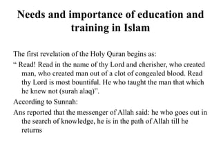 Needs and importance of education and
training in Islam
The first revelation of the Holy Quran begins as:
“ Read! Read in the name of thy Lord and cherisher, who created
man, who created man out of a clot of congealed blood. Read
thy Lord is most bountiful. He who taught the man that which
he knew not (surah alaq)”.
According to Sunnah:
Ans reported that the messenger of Allah said: he who goes out in
the search of knowledge, he is in the path of Allah till he
returns
 