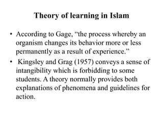Theory of learning in Islam
• According to Gage, “the process whereby an
organism changes its behavior more or less
permanently as a result of experience.”
• Kingsley and Grag (1957) conveys a sense of
intangibility which is forbidding to some
students. A theory normally provides both
explanations of phenomena and guidelines for
action.
 