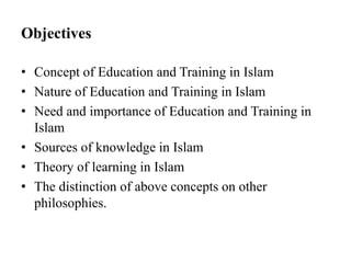 Objectives
• Concept of Education and Training in Islam
• Nature of Education and Training in Islam
• Need and importance of Education and Training in
Islam
• Sources of knowledge in Islam
• Theory of learning in Islam
• The distinction of above concepts on other
philosophies.
 