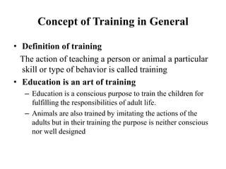 Concept of Training in General
• Definition of training
The action of teaching a person or animal a particular
skill or type of behavior is called training
• Education is an art of training
– Education is a conscious purpose to train the children for
fulfilling the responsibilities of adult life.
– Animals are also trained by imitating the actions of the
adults but in their training the purpose is neither conscious
nor well designed
 