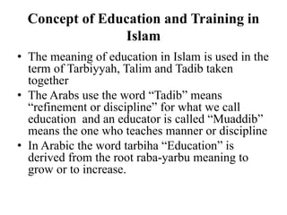 Concept of Education and Training in
Islam
• The meaning of education in Islam is used in the
term of Tarbiyyah, Talim and Tadib taken
together
• The Arabs use the word “Tadib” means
“refinement or discipline” for what we call
education and an educator is called “Muaddib”
means the one who teaches manner or discipline
• In Arabic the word tarbiha “Education” is
derived from the root raba-yarbu meaning to
grow or to increase.
 