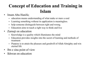 Concept of Education and Training in
Islam
• Imam Abu Hanifa;
– education means understanding of what make or mars a soul
– Learning something without its application is meaningless.
– help someone distinguish between right and wrong.
– Education aims to teach a right way to think and live
• Zarnuji on education
– Knowledge is a quality which illuminates the mind
– Education provides insights into the secret of learning and methods of
treatment
– Purpose is to attain the pleasure and goodwill of Allah Almighty and win
eternal life
• Ibn e sina point of view
• Ikhwan on education
 