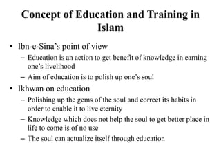 Concept of Education and Training in
Islam
• Ibn-e-Sina’s point of view
– Education is an action to get benefit of knowledge in earning
one’s livelihood
– Aim of education is to polish up one’s soul
• Ikhwan on education
– Polishing up the gems of the soul and correct its habits in
order to enable it to live eternity
– Knowledge which does not help the soul to get better place in
life to come is of no use
– The soul can actualize itself through education
 