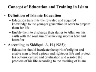 Concept of Education and Training in Islam
• Definition of Islamic Education
– Education transmits the revealed and acquired
knowledge to the younger generation in order to prepare
them for life
– Enable them to discharge their duties to Allah on this
earth with the soul aim of achieving success here and
hereafter
• According to Siddiqui. A. H.(1985);
– Education should inculcate the spirit of religion and
enable man to lead a pious and righteous life and protect
his outlook culture and civilization and resolve the
problem of his life according to the teaching of Islam
 