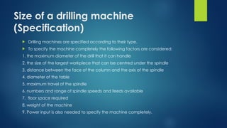 Size of a drilling machine
(Specification)
 Drilling machines are specified according to their type.
 To specify the machine completely the following factors are considered:
1. the maximum diameter of the drill that it can handle
2. the size of the largest workpiece that can be centred under the spindle
3. distance between the face of the column and the axis of the spindle
4. diameter of the table
5. maximum travel of the spindle
6. numbers and range of spindle speeds and feeds available
7. floor space required
8. weight of the machine
9. Power input is also needed to specify the machine completely.
 