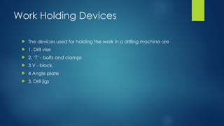 Work Holding Devices
 The devices used for holding the work in a drilling machine are
 1. Drill vise
 2. ‘T’ - bolts and clamps
 3 V - block
 4 Angle plate
 5. Drill jigs
 