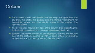 Column
 The column houses the spindle, the bearings, the gear box, the
clutches, the shafts, the pumps, and the shifting mechanisms for
transmitting power from the electric motor to the spindle at a
selected speed.
 Knee :-The knee mounted in front of the column is for supporting the
table and to provide an up or down motion along the Z axis.
 Saddle:- The saddle consists of two slideways, one on the top and
one at the bottom located at 90º to each other, for providing
motions in the X or Y axes by means of lead screws.
 