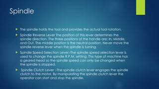 Spindle
 The spindle holds the tool and provides the actual tool rotation.
 Spindle Reverse Lever The position of this lever determines the
spindle direction. The three positions of the handle are; In, Middle,
and Out. The middle position is the neutral position. Never move the
spindle reverse lever when the spindle is turning.
 Spindle Speed Selection Lever:-The spindle speed selection lever is
used to change the spindle R.P.M. setting. This type of machine has
a geared head so the spindle speed can only be changed when
the spindle is stopped.
 Spindle Clutch Lever :-The spindle clutch lever engages the spindle
clutch to the motor. By manipulating the spindle clutch lever the
operator can start and stop the spindle.
 