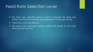 Feed Rate Selection Lever
 The feed rate selection lever is used to change the feed rate
setting. The feed rate settings are expressed in inches per minute.
 Motor Start and Stop Buttons
 The motor start and stop buttons control the power to the main
motor for the machine
 