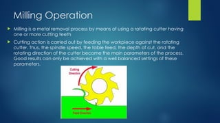 Milling Operation
 Milling is a metal removal process by means of using a rotating cutter having
one or more cutting teeth
 Cutting action is carried out by feeding the workpiece against the rotating
cutter. Thus, the spindle speed, the table feed, the depth of cut, and the
rotating direction of the cutter become the main parameters of the process.
Good results can only be achieved with a well balanced settings of these
parameters.
 