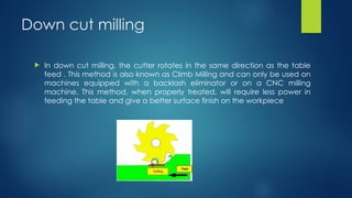 Down cut milling
 In down cut milling, the cutter rotates in the same direction as the table
feed . This method is also known as Climb Milling and can only be used on
machines equipped with a backlash eliminator or on a CNC milling
machine. This method, when properly treated, will require less power in
feeding the table and give a better surface finish on the workpiece
 