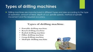 Types of drilling machines
 Drilling machines are manufactured in different types and sizes according to the type
of operation, amount of feed, depth of cut, spindle speeds, method of spindle
movement and the required accuracy.
 