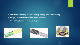  End Mills Commonly used for facing, slotting and profile milling.
 Rough Cut End Mills For rapid metal removal.
Face Milling Cutters For heavy cutting
 