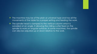 The machine may be of the plain or universal type and has all the
movements of the table for a proper setting and feeding the work.
 The spindle head is clamped to the vertical column which is
swivelled at an angle. It allowing the milling cutter fixed on the
spindle to work on angular surfaces. In some machines, the spindle
can also be adjusted up or down relative to the work.
 