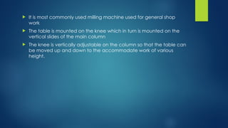  It is most commonly used milling machine used for general shop
work
 The table is mounted on the knee which in turn is mounted on the
vertical slides of the main column
 The knee is vertically adjustable on the column so that the table can
be moved up and down to the accommodate work of various
height.
 