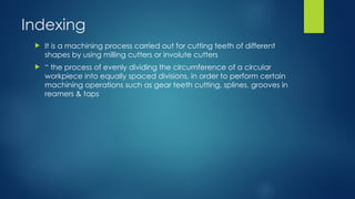 Indexing
 It is a machining process carried out for cutting teeth of different
shapes by using milling cutters or involute cutters
 “ the process of evenly dividing the circumference of a circular
workpiece into equally spaced divisions, in order to perform certain
machining operations such as gear teeth cutting, splines, grooves in
reamers & taps
 